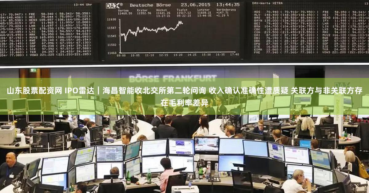 山东股票配资网 IPO雷达｜海昌智能收北交所第二轮问询 收入确认准确性遭质疑 关联方与非关联方存在毛利率差异