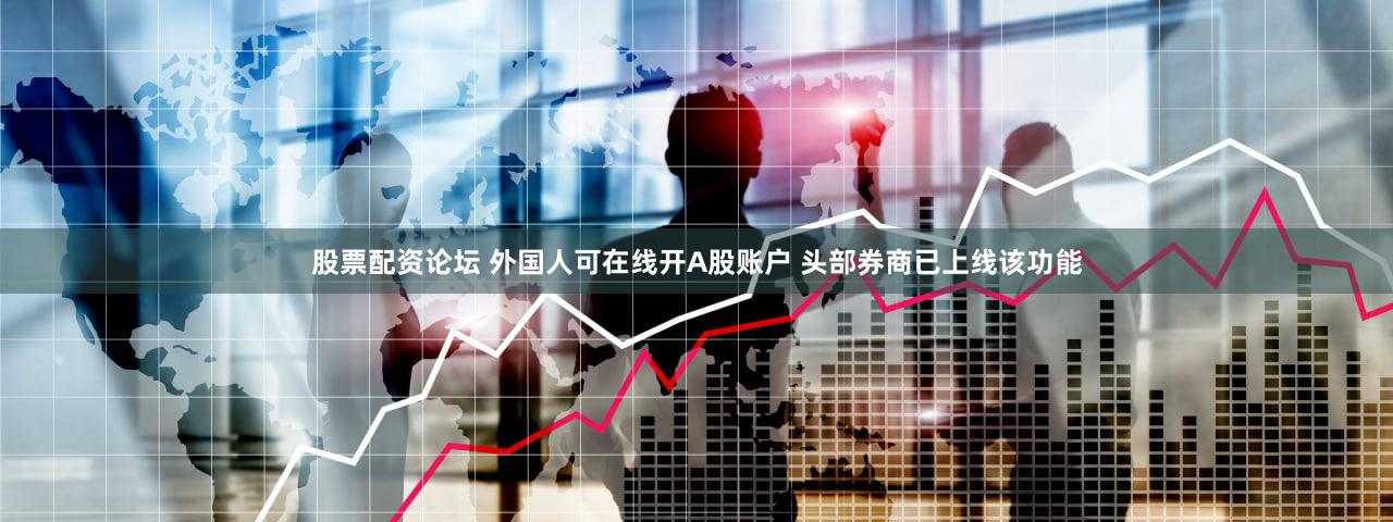 股票配资论坛 外国人可在线开A股账户 头部券商已上线该功能