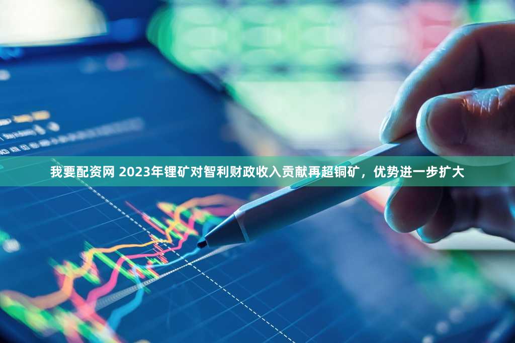 我要配资网 2023年锂矿对智利财政收入贡献再超铜矿，优势进一步扩大