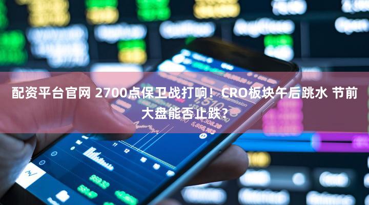 配资平台官网 2700点保卫战打响！CRO板块午后跳水 节前大盘能否止跌？