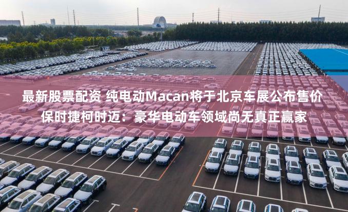 最新股票配资 纯电动Macan将于北京车展公布售价 保时捷柯时迈：豪华电动车领域尚无真正赢家