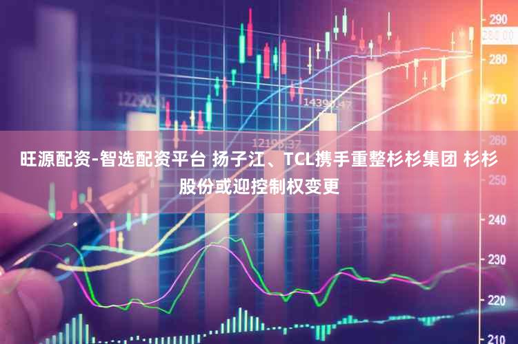 旺源配资-智选配资平台 扬子江、TCL携手重整杉杉集团 杉杉股份或迎控制权变更