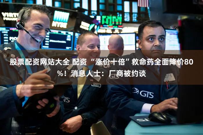 股票配资网站大全 配资 “涨价十倍”救命药全面降价80%！消息人士：厂商被约谈