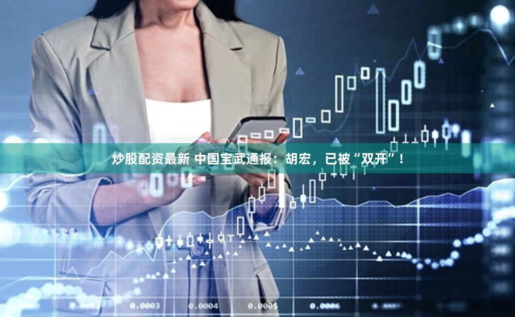 炒股配资最新 中国宝武通报：胡宏，已被“双开”！