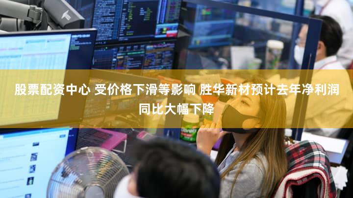 股票配资中心 受价格下滑等影响 胜华新材预计去年净利润同比大幅下降