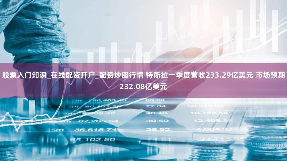 股票入门知识_在线配资开户_配资炒股行情 特斯拉一季度营收233.29亿美元 市场预期232.08亿美元