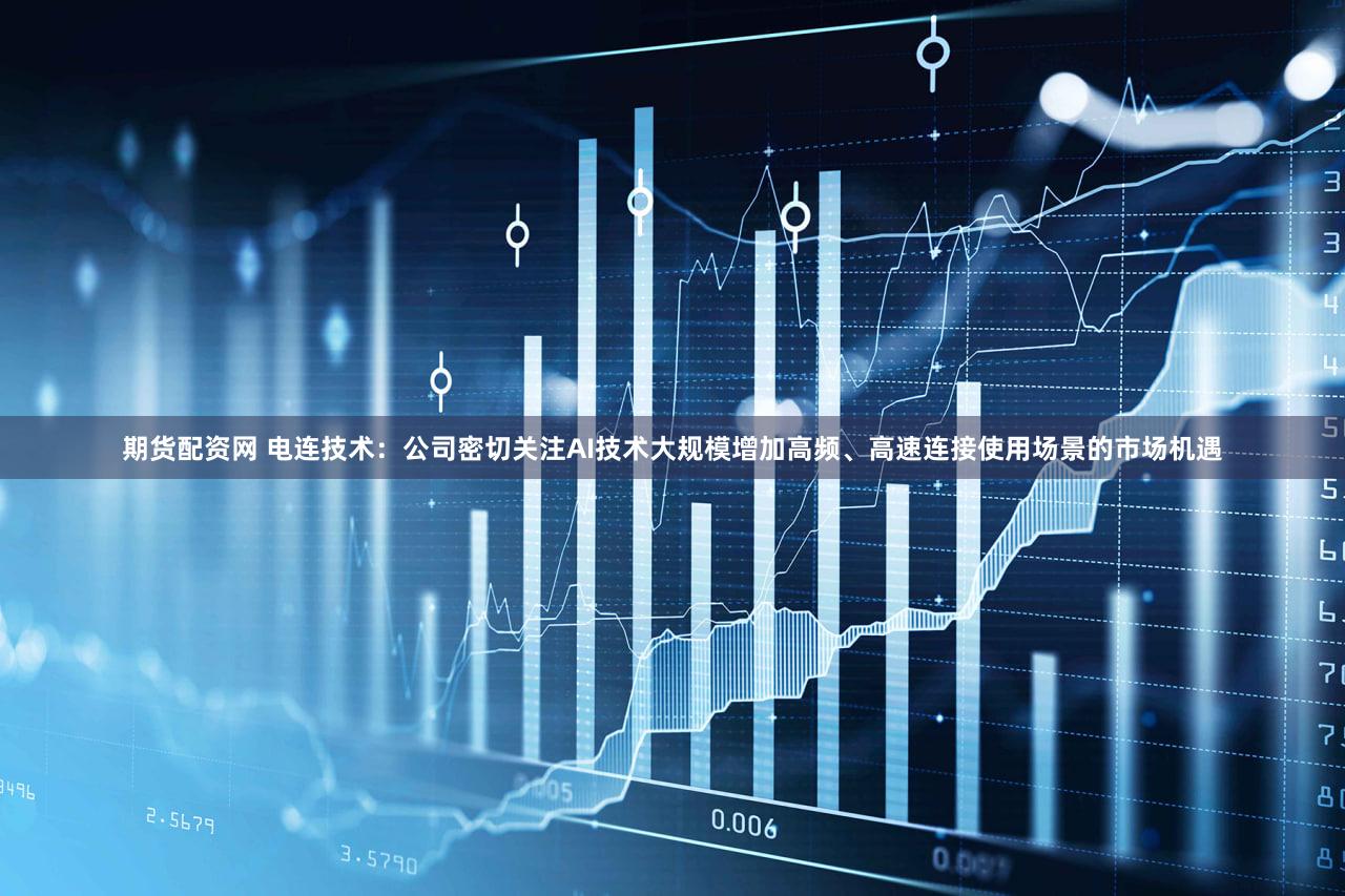 期货配资网 电连技术：公司密切关注AI技术大规模增加高频、高速连接使用场景的市场机遇