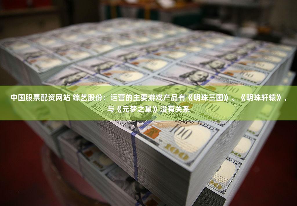 中国股票配资网站 综艺股份：运营的主要游戏产品有《明珠三国》、《明珠轩辕》，与《元梦之星》没有关系