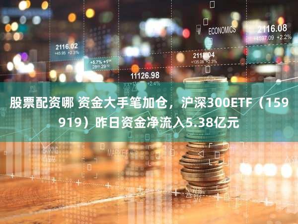 股票配资哪 资金大手笔加仓，沪深300ETF（159919）昨日资金净流入5.38亿元