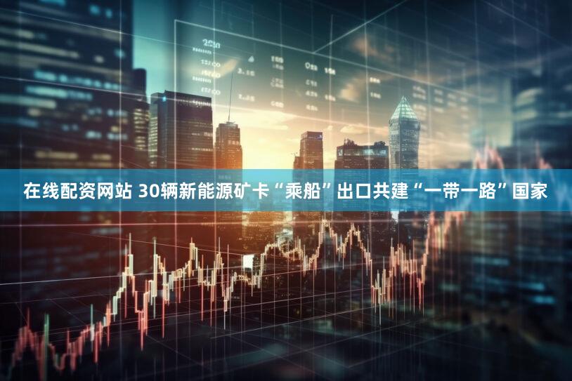 在线配资网站 30辆新能源矿卡“乘船”出口共建“一带一路”国家