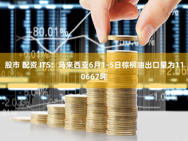 股市 配资 ITS：马来西亚6月1-5日棕榈油出口量为110667吨