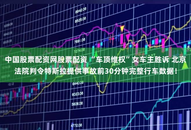 中国股票配资网股票配资 “车顶维权”女车主胜诉 北京法院判令特斯拉提供事故前30分钟完整行车数据！