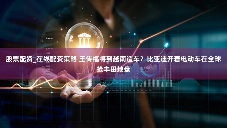 股票配资_在线配资策略 王传福将到越南造车?比亚迪开着电动车在全球抢丰田地盘