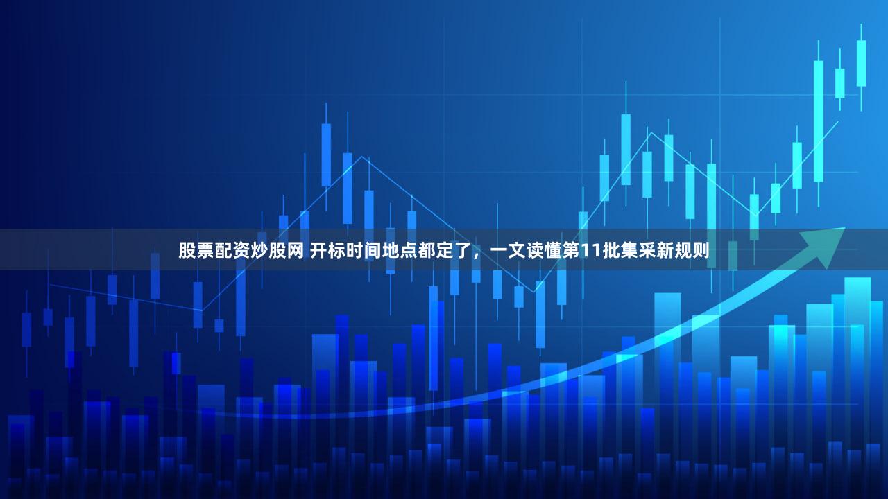 股票配资炒股网 开标时间地点都定了，一文读懂第11批集采新规则