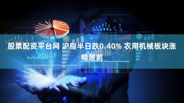 股票配资平台网 沪指半日跌0.40% 农用机械板块涨幅居前