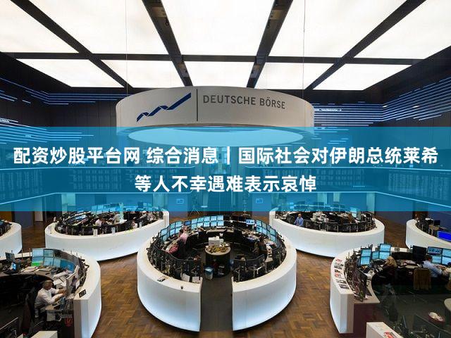 配资炒股平台网 综合消息｜国际社会对伊朗总统莱希等人不幸遇难表示哀悼