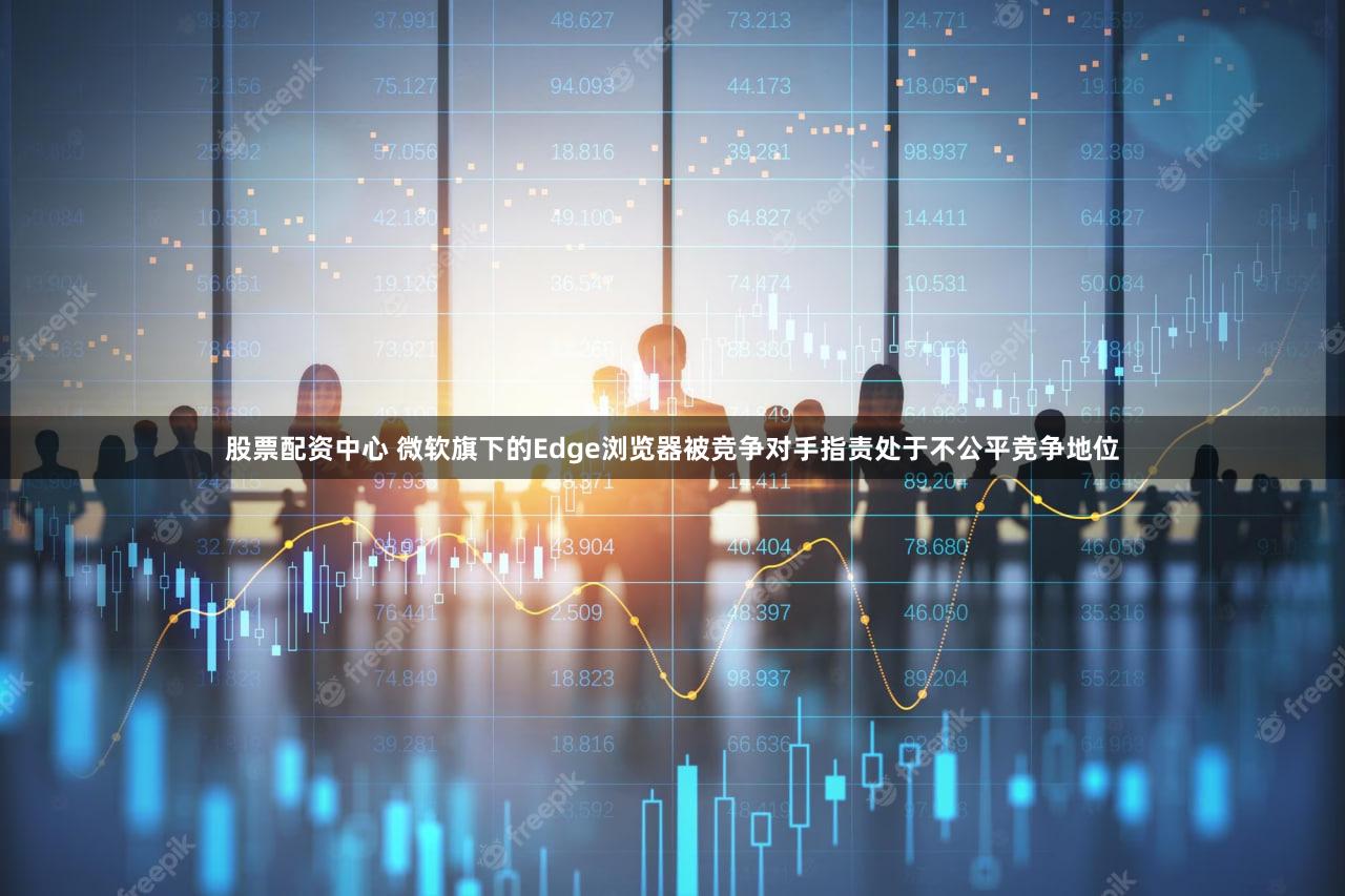 股票配资中心 微软旗下的Edge浏览器被竞争对手指责处于不公平竞争地位
