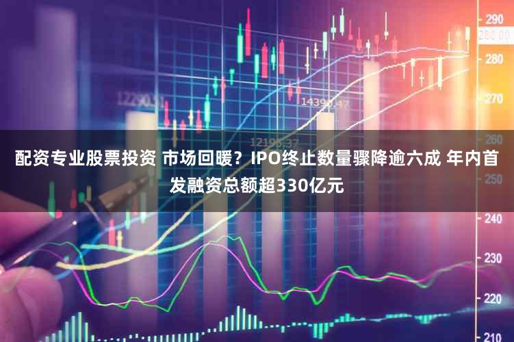 配资专业股票投资 市场回暖？IPO终止数量骤降逾六成 年内首发融资总额超330亿元