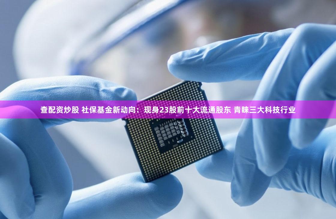 查配资炒股 社保基金新动向：现身23股前十大流通股东 青睐三大科技行业