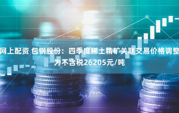 网上配资 包钢股份：四季度稀土精矿关联交易价格调整为不含税26205元/吨
