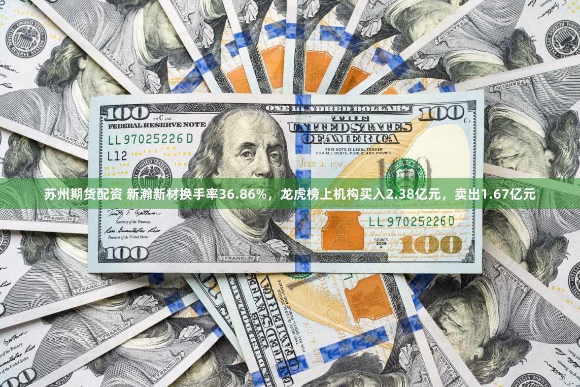 苏州期货配资 新瀚新材换手率36.86%,龙虎榜上机构买入2.38亿元,卖出1.67亿元