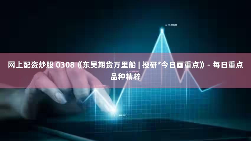 网上配资炒股 0308《东吴期货万里船 | 投研*今日画重点》- 每日重点品种精粹