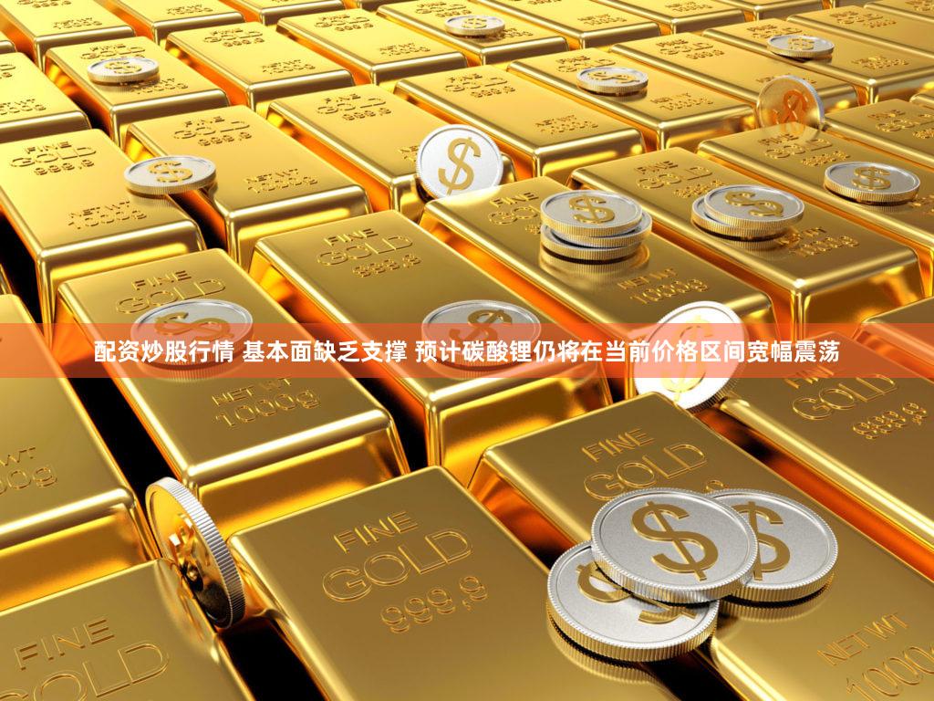 配资炒股行情 基本面缺乏支撑 预计碳酸锂仍将在当前价格区间宽幅震荡