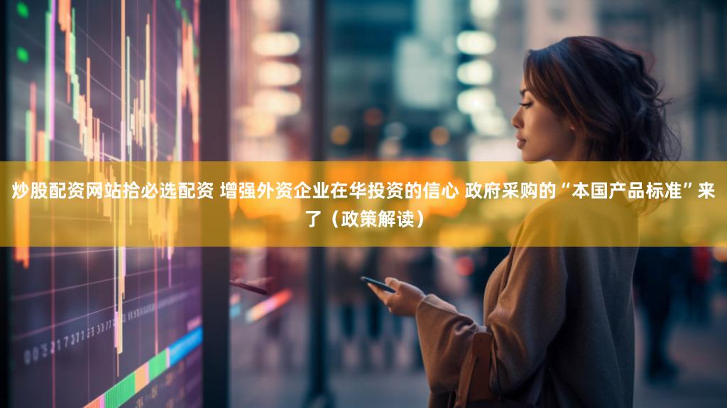 炒股配资网站拾必选配资 增强外资企业在华投资的信心 政府采购的“本国产品标准”来了（政策解读）