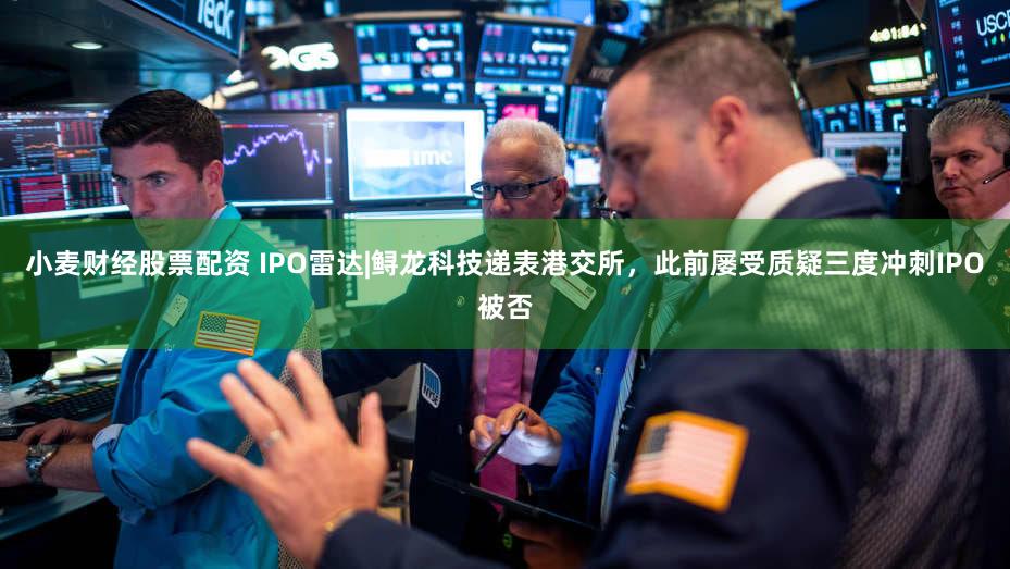 小麦财经股票配资 IPO雷达|鲟龙科技递表港交所，此前屡受质疑三度冲刺IPO被否
