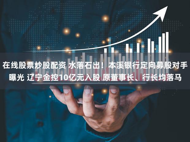 在线股票炒股配资 水落石出！本溪银行定向募股对手曝光 辽宁金控10亿元入股 原董事长、行长均落马