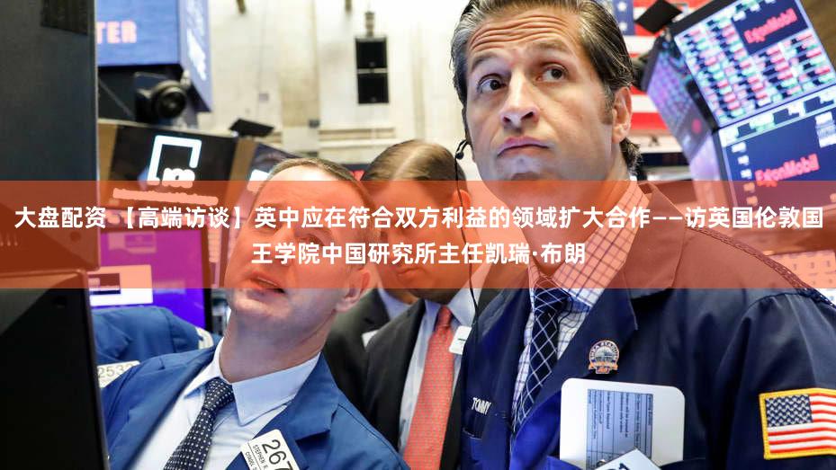 大盘配资 【高端访谈】英中应在符合双方利益的领域扩大合作——访英国伦敦国王学院中国研究所主任凯瑞·布朗
