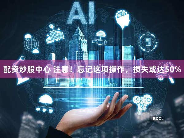 配资炒股中心 注意！忘记这项操作，损失或达50%