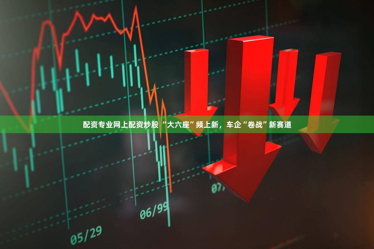 配资专业网上配资炒股 “大六座”频上新，车企“卷战”新赛道