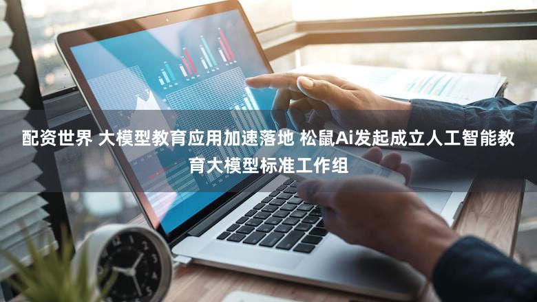 配资世界 大模型教育应用加速落地 松鼠Ai发起成立人工智能教育大模型标准工作组