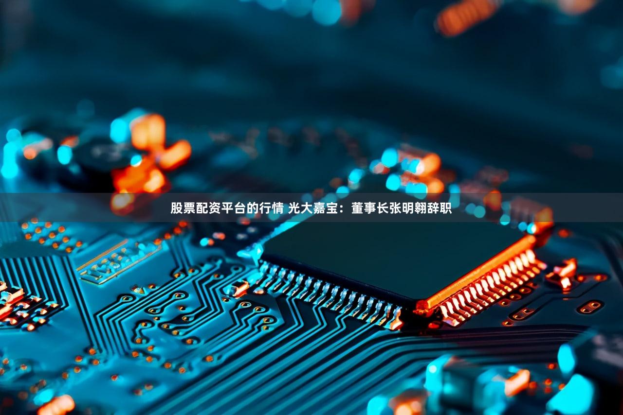 股票配资平台的行情 光大嘉宝：董事长张明翱辞职