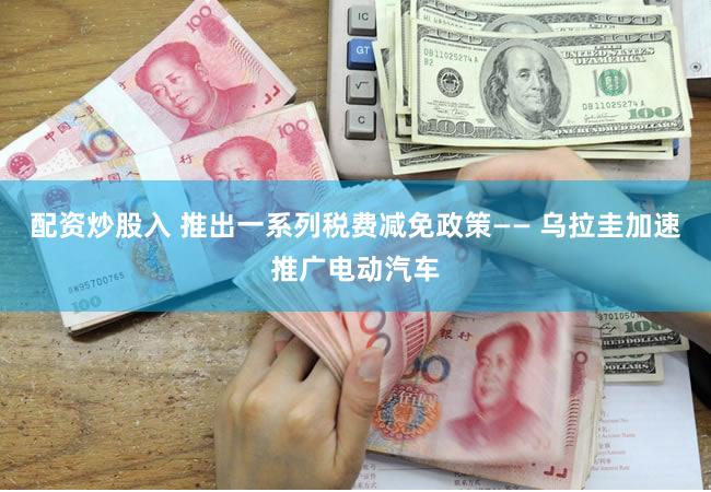 配资炒股入 推出一系列税费减免政策—— 乌拉圭加速推广电动汽车