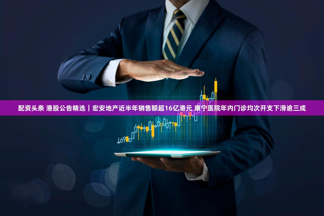配资头条 港股公告精选｜宏安地产近半年销售额超16亿港元 康宁医院年内门诊均次开支下滑逾三成