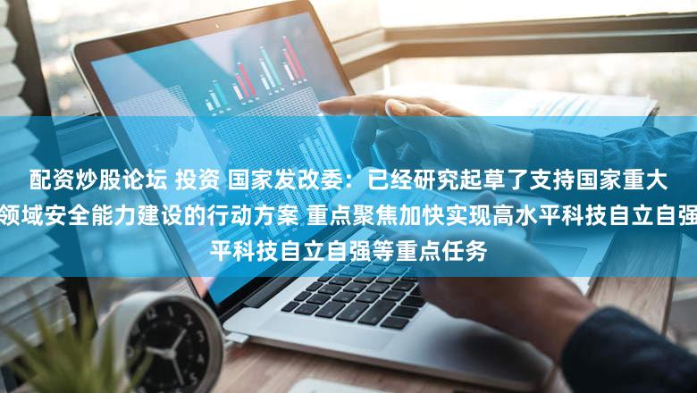 配资炒股论坛 投资 国家发改委：已经研究起草了支持国家重大战略和重点领域安全能力建设的行动方案 重点聚焦加快实现高水平科技自立自强等重点任务