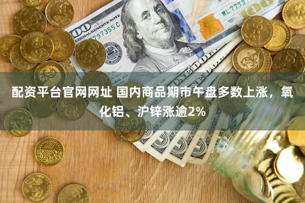 配资平台官网网址 国内商品期市午盘多数上涨，氧化铝、沪锌涨逾2%