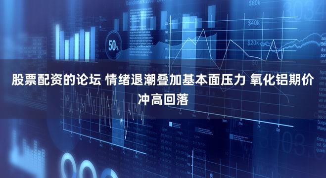 股票配资的论坛 情绪退潮叠加基本面压力 氧化铝期价冲高回落