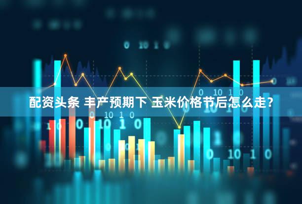 配资头条 丰产预期下 玉米价格节后怎么走?