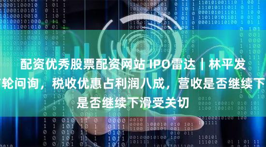 配资优秀股票配资网站 IPO雷达｜林平发展回复首轮问询，税收优惠占利润八成，营收是否继续下滑受关切
