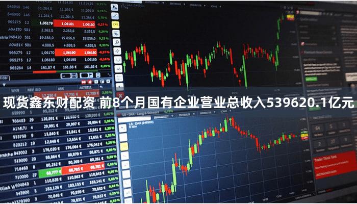 现货鑫东财配资 前8个月国有企业营业总收入539620.1亿元