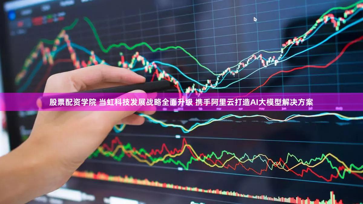 股票配资学院 当虹科技发展战略全面升级 携手阿里云打造AI大模型解决方案