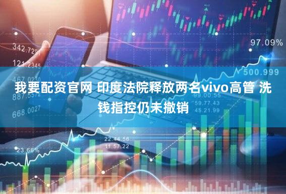 我要配资官网 印度法院释放两名vivo高管 洗钱指控仍未撤销