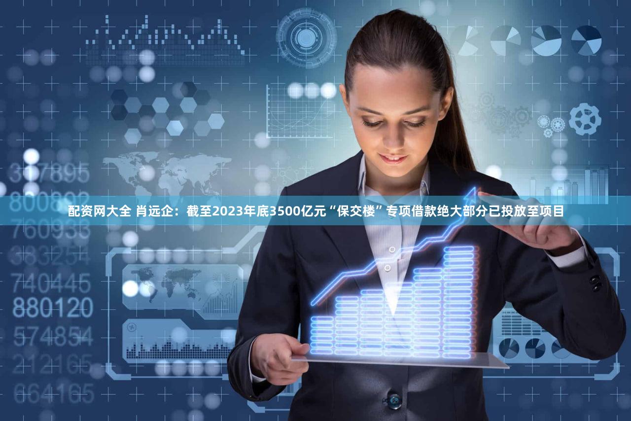 配资网大全 肖远企：截至2023年底3500亿元“保交楼”专项借款绝大部分已投放至项目