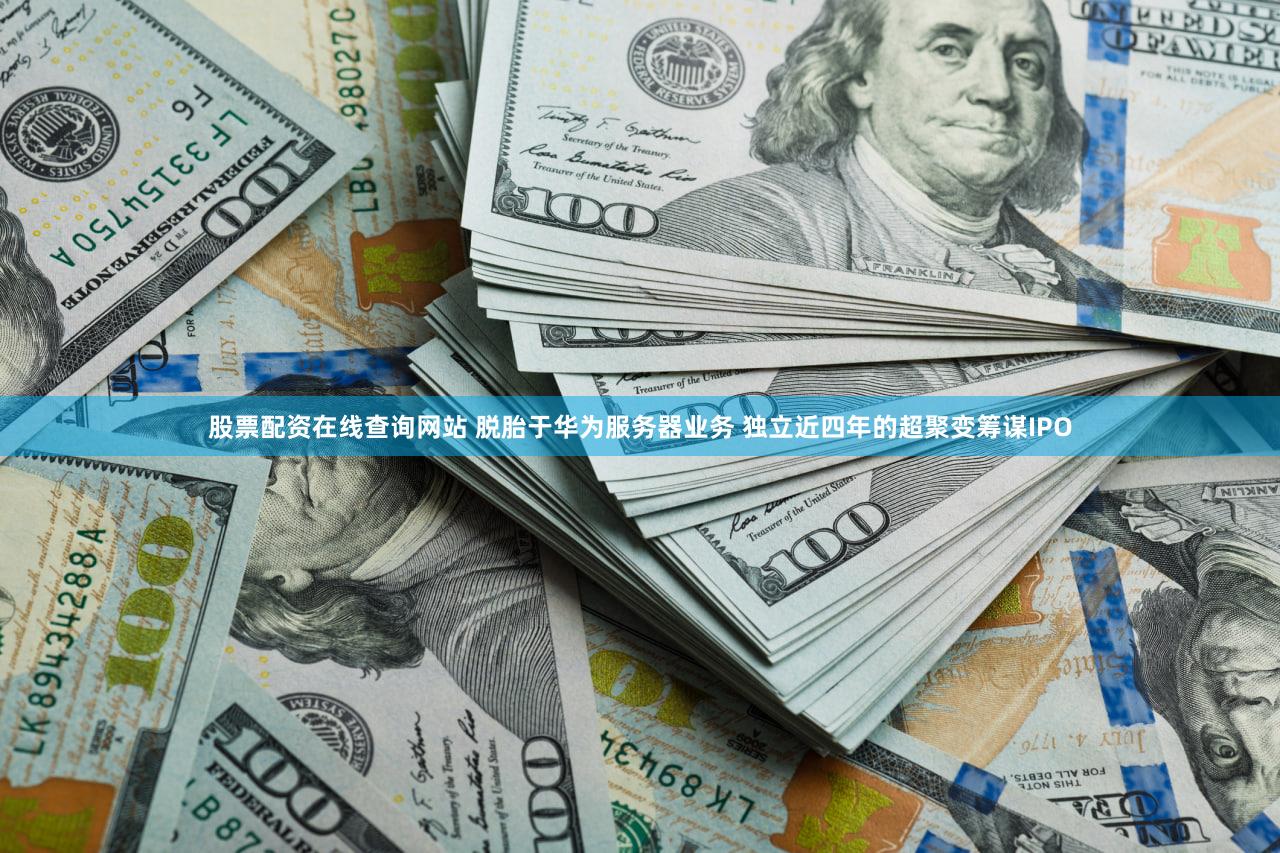 股票配资在线查询网站 脱胎于华为服务器业务 独立近四年的超聚变筹谋IPO