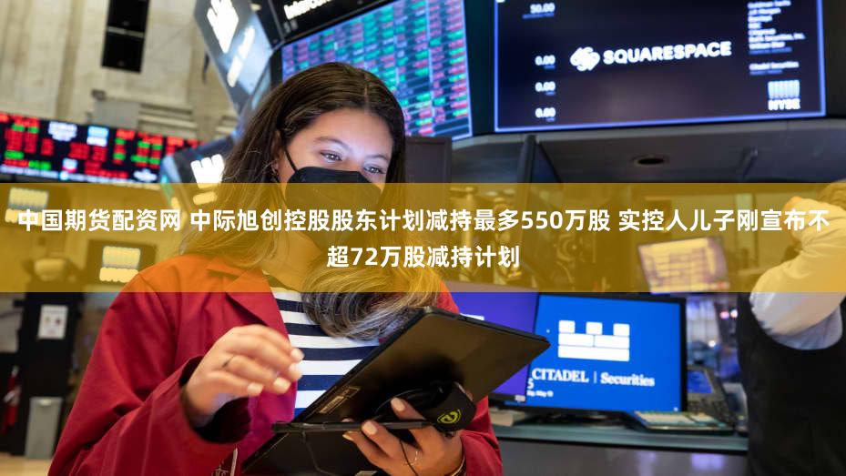 中国期货配资网 中际旭创控股股东计划减持最多550万股 实控人儿子刚宣布不超72万股减持计划