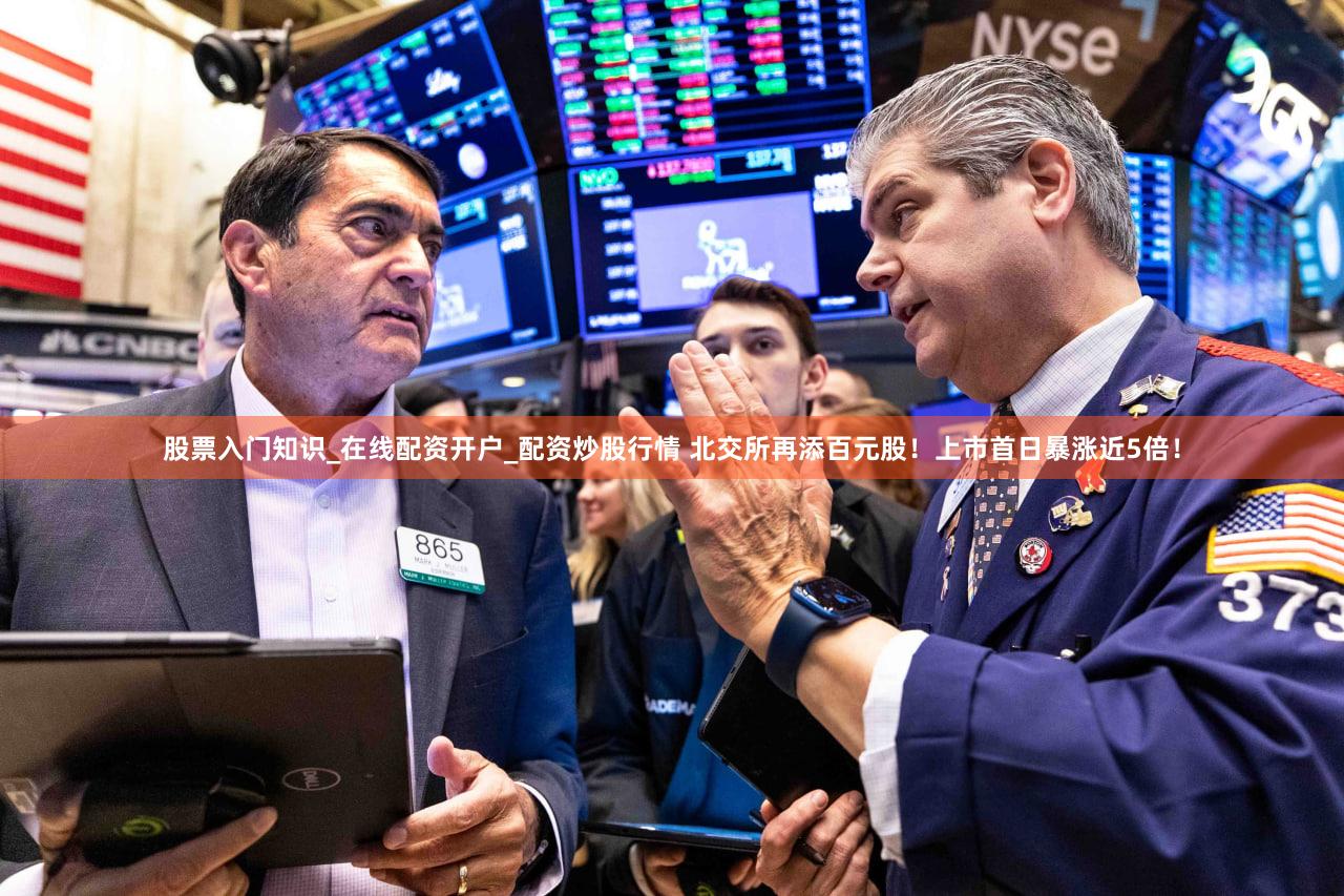 股票入门知识_在线配资开户_配资炒股行情 北交所再添百元股!上市首日暴涨近5倍!