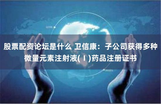 股票配资论坛是什么 卫信康：子公司获得多种微量元素注射液(Ⅰ)药品注册证书